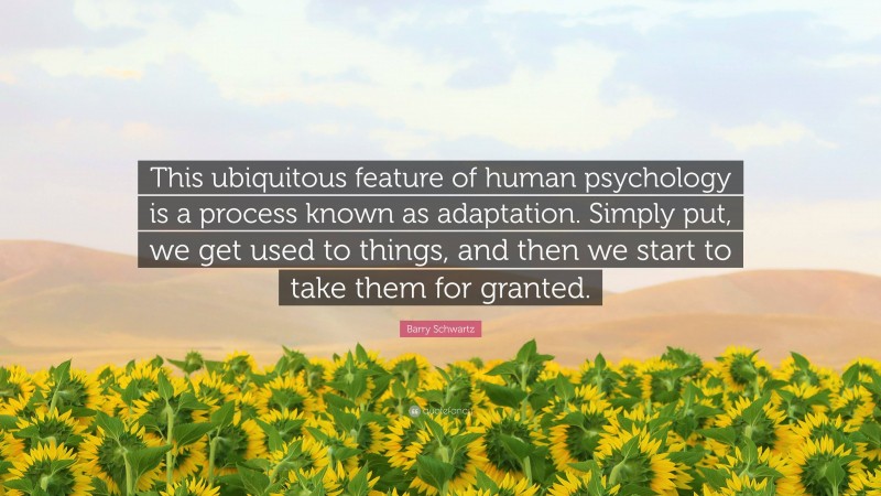 Barry Schwartz Quote: “This ubiquitous feature of human psychology is a process known as adaptation. Simply put, we get used to things, and then we start to take them for granted.”