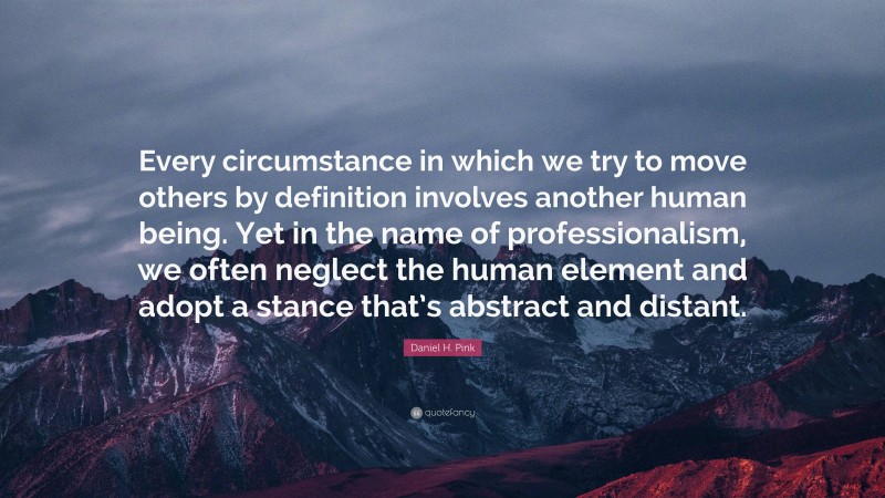 Daniel H. Pink Quote: “Every circumstance in which we try to move others by definition involves another human being. Yet in the name of professionalism, we often neglect the human element and adopt a stance that’s abstract and distant.”