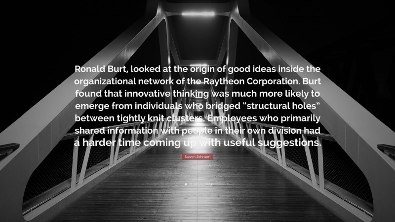 Steven Johnson Quote: “Ronald Burt, looked at the origin of good ideas inside the organizational network of the Raytheon Corporation. Burt found that innovative thinking was much more likely to emerge from individuals who bridged “structural holes” between tightly knit clusters. Employees who primarily shared information with people in their own division had a harder time coming up with useful suggestions.”