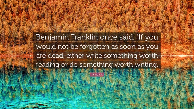 Vinod Rai Quote: “Benjamin Franklin once said, ‘If you would not be forgotten as soon as you are dead, either write something worth reading or do something worth writing.”