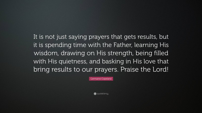Germaine Copeland Quote: “It is not just saying prayers that gets results, but it is spending time with the Father, learning His wisdom, drawing on His strength, being filled with His quietness, and basking in His love that bring results to our prayers. Praise the Lord!”