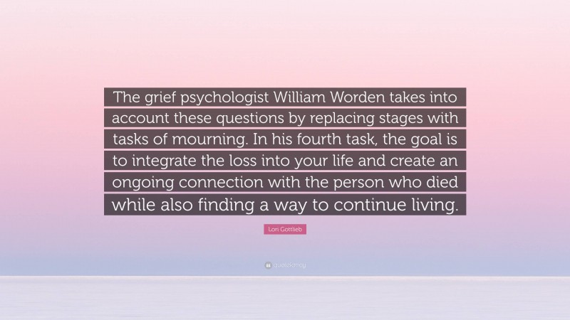 Lori Gottlieb Quote: “The grief psychologist William Worden takes into account these questions by replacing stages with tasks of mourning. In his fourth task, the goal is to integrate the loss into your life and create an ongoing connection with the person who died while also finding a way to continue living.”