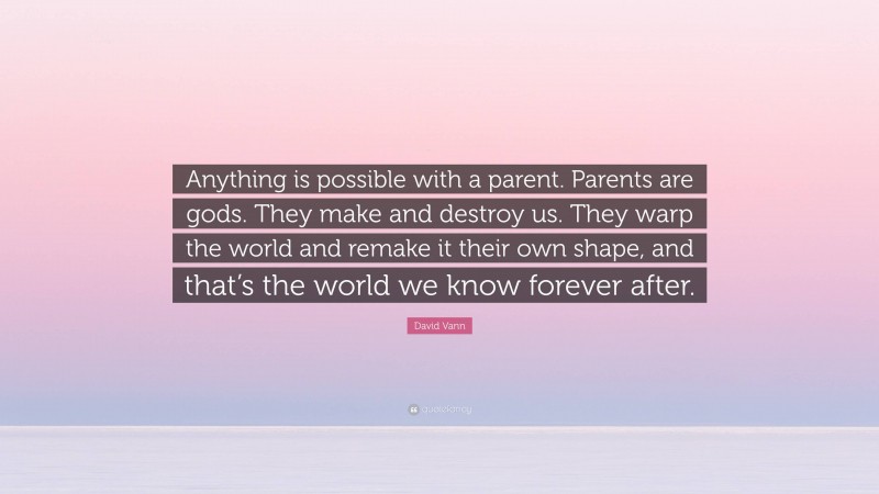 David Vann Quote: “Anything is possible with a parent. Parents are gods. They make and destroy us. They warp the world and remake it their own shape, and that’s the world we know forever after.”