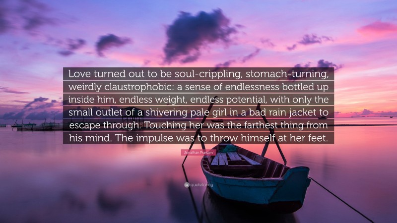 Jonathan Franzen Quote: “Love turned out to be soul-crippling, stomach-turning, weirdly claustrophobic: a sense of endlessness bottled up inside him, endless weight, endless potential, with only the small outlet of a shivering pale girl in a bad rain jacket to escape through. Touching her was the farthest thing from his mind. The impulse was to throw himself at her feet.”