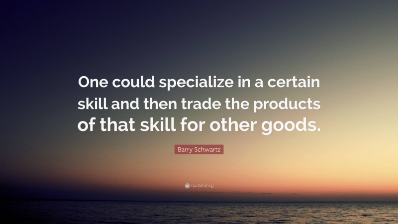 Barry Schwartz Quote: “One could specialize in a certain skill and then trade the products of that skill for other goods.”