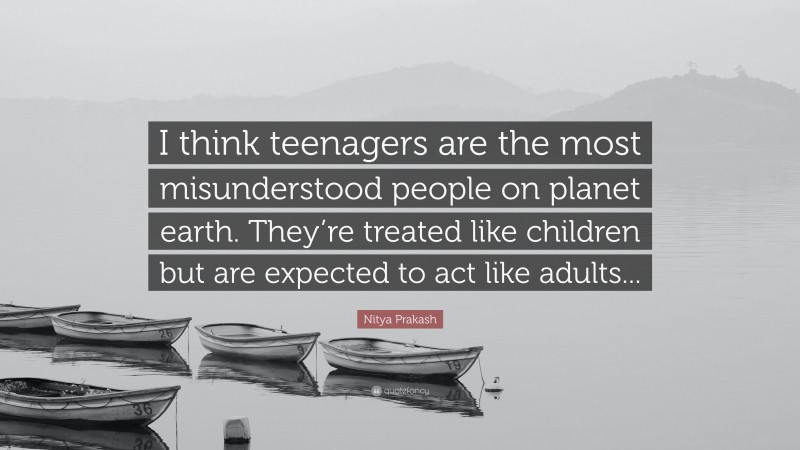 Nitya Prakash Quote: “I think teenagers are the most misunderstood people on planet earth. They’re treated like children but are expected to act like adults...”