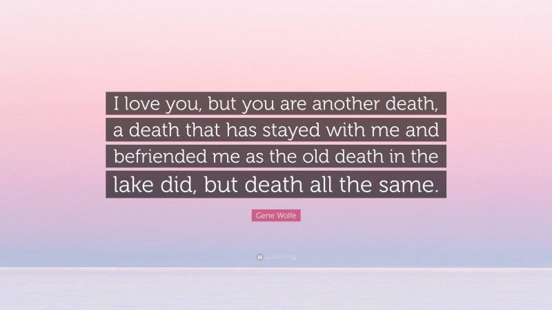 Gene Wolfe Quote: “I love you, but you are another death, a death that has stayed with me and befriended me as the old death in the lake did, but death all the same.”