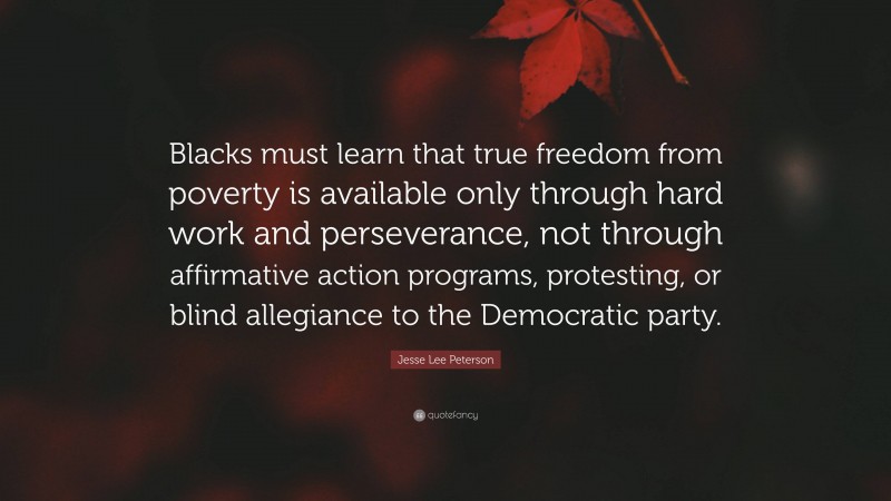 Jesse Lee Peterson Quote: “Blacks must learn that true freedom from poverty is available only through hard work and perseverance, not through affirmative action programs, protesting, or blind allegiance to the Democratic party.”