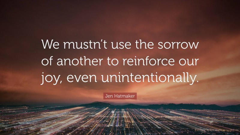 Jen Hatmaker Quote: “We mustn’t use the sorrow of another to reinforce our joy, even unintentionally.”