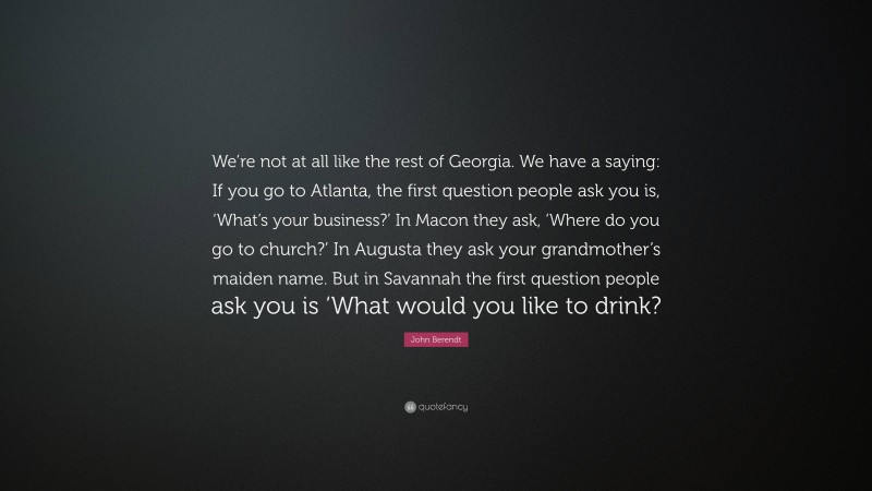 John Berendt Quote: “We’re not at all like the rest of Georgia. We have a saying: If you go to Atlanta, the first question people ask you is, ‘What’s your business?’ In Macon they ask, ‘Where do you go to church?’ In Augusta they ask your grandmother’s maiden name. But in Savannah the first question people ask you is ‘What would you like to drink?”