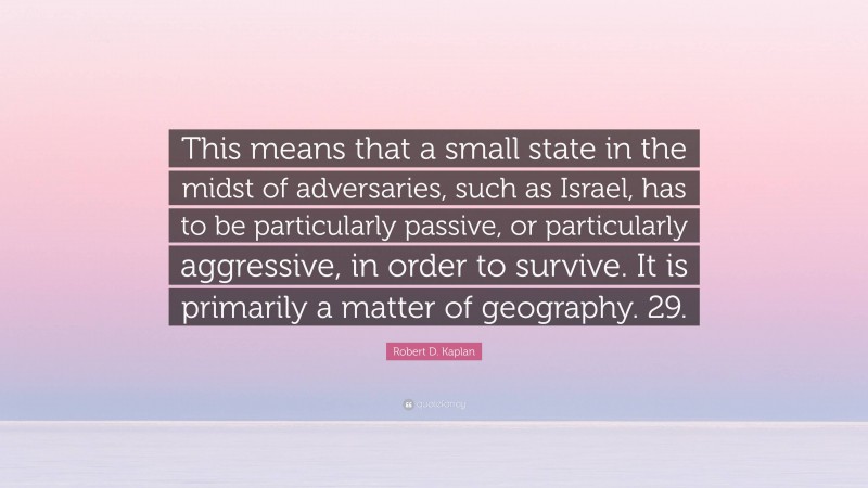 Robert D. Kaplan Quote: “This means that a small state in the midst of adversaries, such as Israel, has to be particularly passive, or particularly aggressive, in order to survive. It is primarily a matter of geography. 29.”