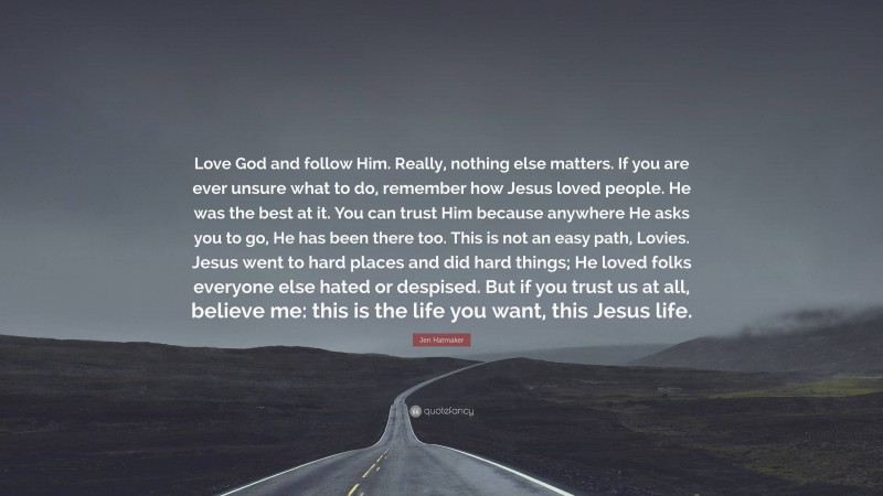 Jen Hatmaker Quote: “Love God and follow Him. Really, nothing else matters. If you are ever unsure what to do, remember how Jesus loved people. He was the best at it. You can trust Him because anywhere He asks you to go, He has been there too. This is not an easy path, Lovies. Jesus went to hard places and did hard things; He loved folks everyone else hated or despised. But if you trust us at all, believe me: this is the life you want, this Jesus life.”