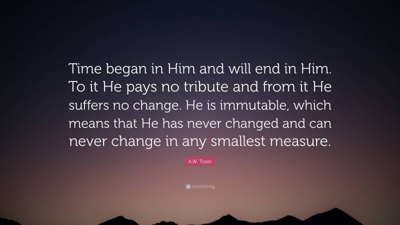 A.W. Tozer Quote: “Time began in Him and will end in Him. To it He pays no tribute and from it He suffers no change. He is immutable, which means that He has never changed and can never change in any smallest measure.”