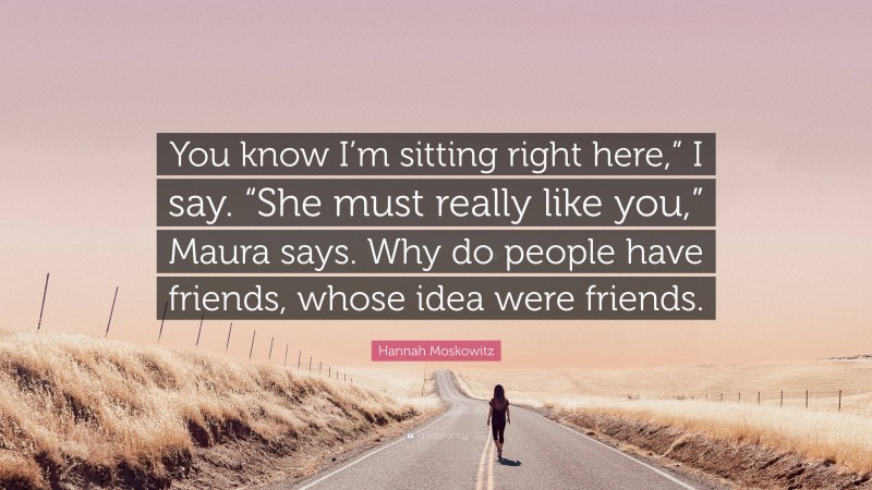 Hannah Moskowitz Quote: “You know I’m sitting right here,” I say. “She must really like you,” Maura says. Why do people have friends, whose idea were friends.”