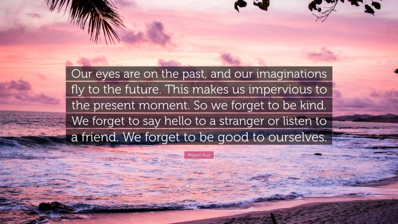 Miguel Ruiz Quote: “Our eyes are on the past, and our imaginations fly to the future. This makes us impervious to the present moment. So we forget to be kind. We forget to say hello to a stranger or listen to a friend. We forget to be good to ourselves.”