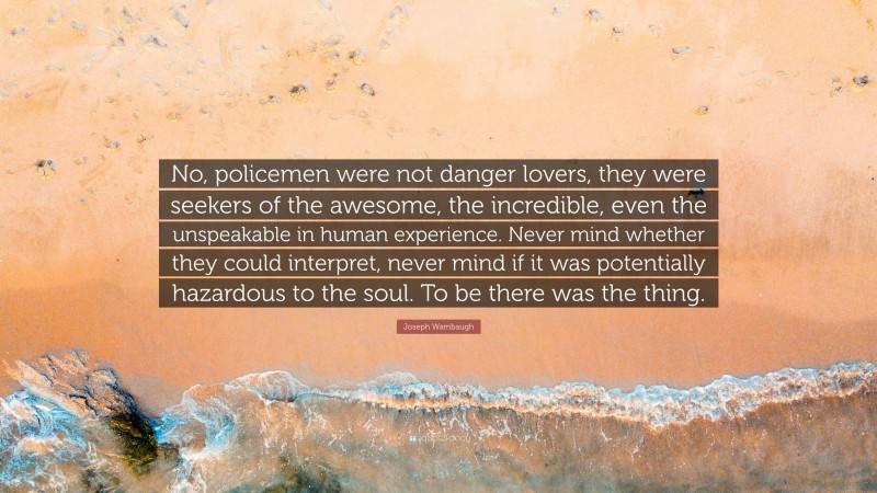 Joseph Wambaugh Quote: “No, policemen were not danger lovers, they were seekers of the awesome, the incredible, even the unspeakable in human experience. Never mind whether they could interpret, never mind if it was potentially hazardous to the soul. To be there was the thing.”