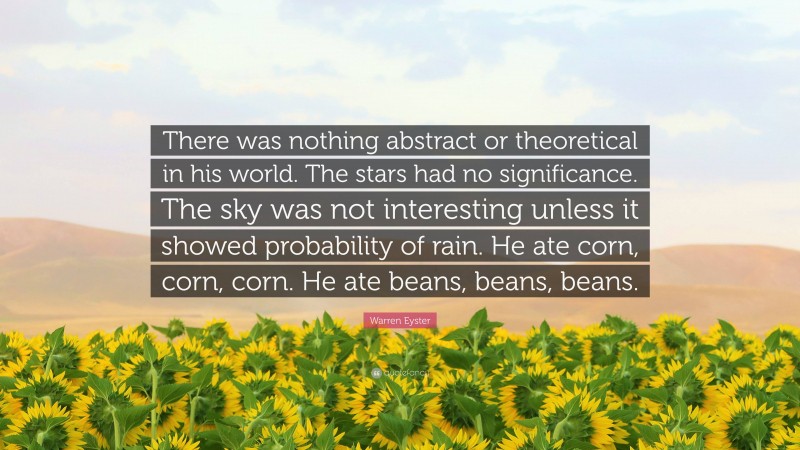 Warren Eyster Quote: “There was nothing abstract or theoretical in his world. The stars had no significance. The sky was not interesting unless it showed probability of rain. He ate corn, corn, corn. He ate beans, beans, beans.”