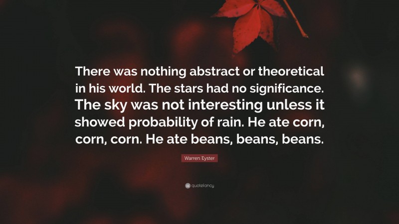 Warren Eyster Quote: “There was nothing abstract or theoretical in his world. The stars had no significance. The sky was not interesting unless it showed probability of rain. He ate corn, corn, corn. He ate beans, beans, beans.”