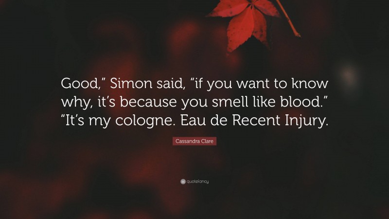 Cassandra Clare Quote: “Good,” Simon said, “if you want to know why, it’s because you smell like blood.” “It’s my cologne. Eau de Recent Injury.”