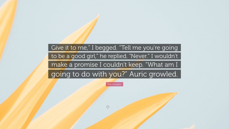 Eve Langlais Quote: “Give it to me,” I begged. “Tell me you’re going to be a good girl,” he replied. “Never.” I wouldn’t make a promise I couldn’t keep. “What am I going to do with you?” Auric growled.”