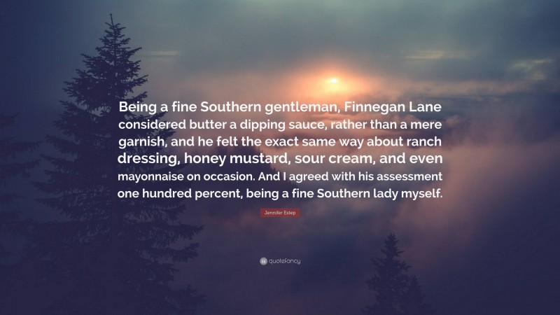Jennifer Estep Quote: “Being a fine Southern gentleman, Finnegan Lane considered butter a dipping sauce, rather than a mere garnish, and he felt the exact same way about ranch dressing, honey mustard, sour cream, and even mayonnaise on occasion. And I agreed with his assessment one hundred percent, being a fine Southern lady myself.”