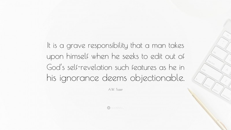 A.W. Tozer Quote: “It is a grave responsibility that a man takes upon himself when he seeks to edit out of God’s self-revelation such features as he in his ignorance deems objectionable.”
