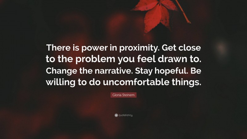 Gloria Steinem Quote: “There is power in proximity. Get close to the problem you feel drawn to. Change the narrative. Stay hopeful. Be willing to do uncomfortable things.”