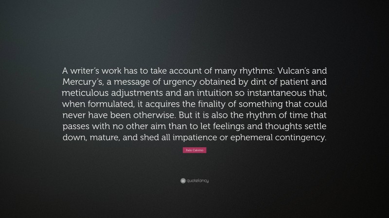 Italo Calvino Quote: “A writer’s work has to take account of many rhythms: Vulcan’s and Mercury’s, a message of urgency obtained by dint of patient and meticulous adjustments and an intuition so instantaneous that, when formulated, it acquires the finality of something that could never have been otherwise. But it is also the rhythm of time that passes with no other aim than to let feelings and thoughts settle down, mature, and shed all impatience or ephemeral contingency.”