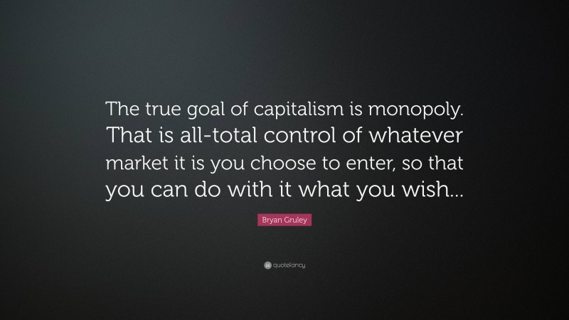 Bryan Gruley Quote: “The true goal of capitalism is monopoly. That is all-total control of whatever market it is you choose to enter, so that you can do with it what you wish...”