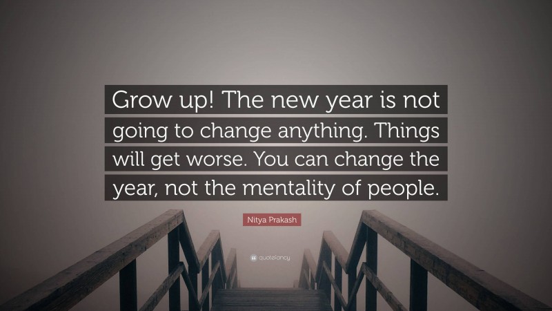 Nitya Prakash Quote: “Grow up! The new year is not going to change anything. Things will get worse. You can change the year, not the mentality of people.”