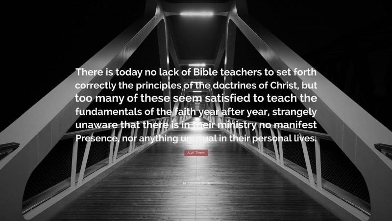 A.W. Tozer Quote: “There is today no lack of Bible teachers to set forth correctly the principles of the doctrines of Christ, but too many of these seem satisfied to teach the fundamentals of the faith year after year, strangely unaware that there is in their ministry no manifest Presence, nor anything unusual in their personal lives.”