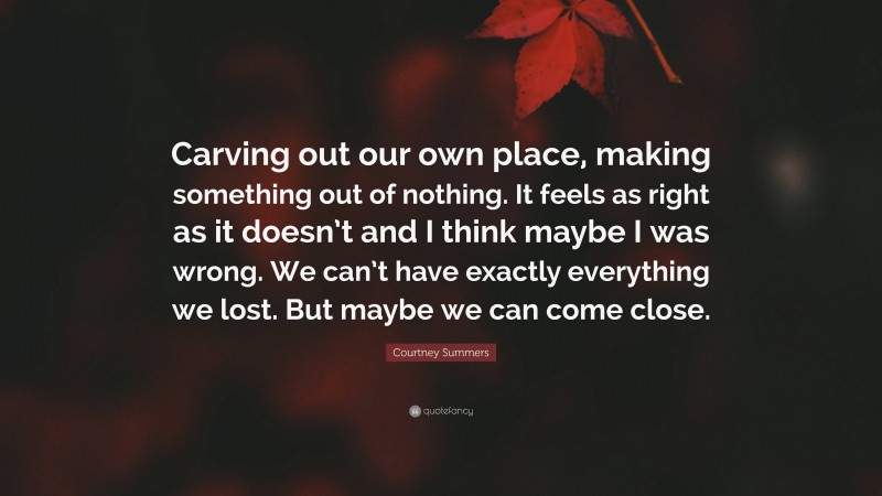 Courtney Summers Quote: “Carving out our own place, making something out of nothing. It feels as right as it doesn’t and I think maybe I was wrong. We can’t have exactly everything we lost. But maybe we can come close.”