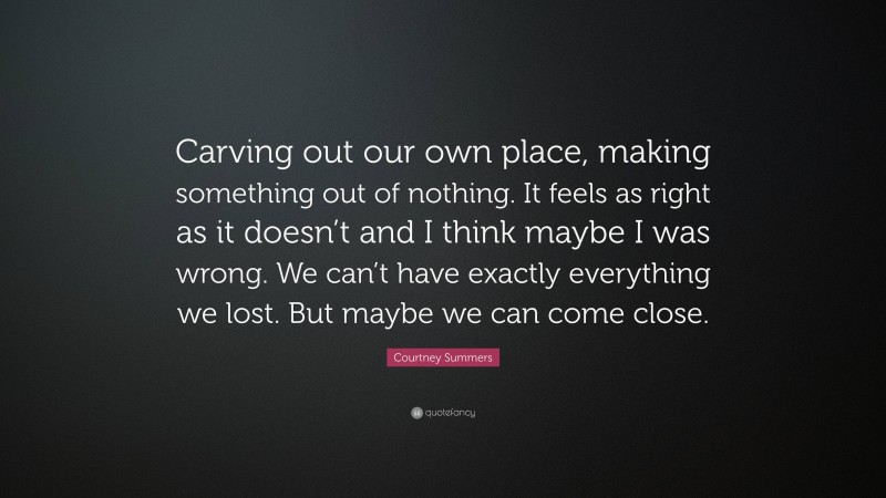 Courtney Summers Quote: “Carving out our own place, making something out of nothing. It feels as right as it doesn’t and I think maybe I was wrong. We can’t have exactly everything we lost. But maybe we can come close.”