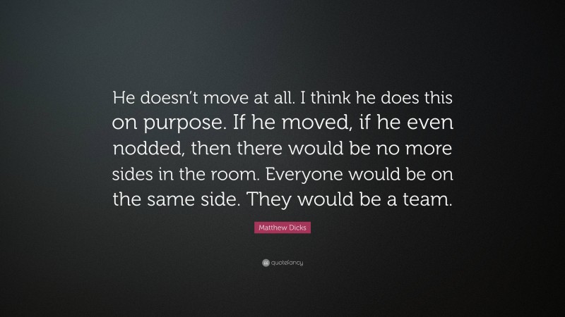 Matthew Dicks Quote: “He doesn’t move at all. I think he does this on purpose. If he moved, if he even nodded, then there would be no more sides in the room. Everyone would be on the same side. They would be a team.”