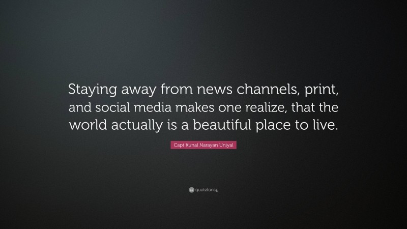 Capt Kunal Narayan Uniyal Quote: “Staying away from news channels, print, and social media makes one realize, that the world actually is a beautiful place to live.”