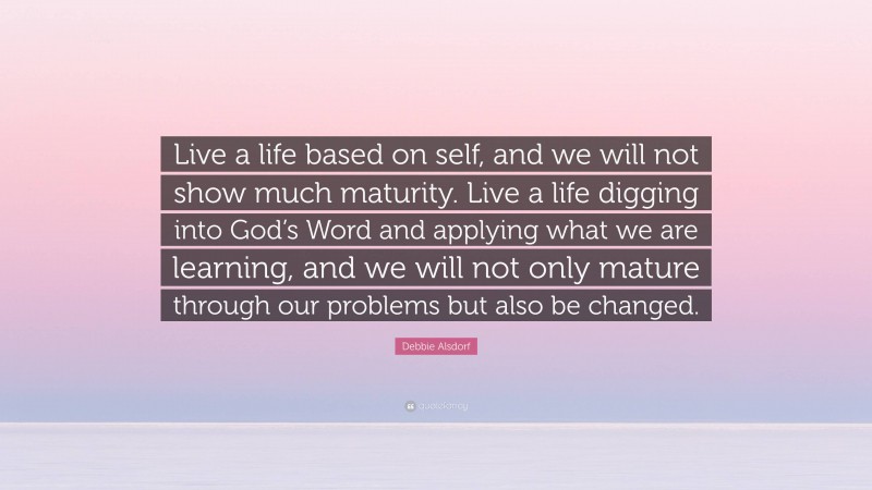 Debbie Alsdorf Quote: “Live a life based on self, and we will not show much maturity. Live a life digging into God’s Word and applying what we are learning, and we will not only mature through our problems but also be changed.”
