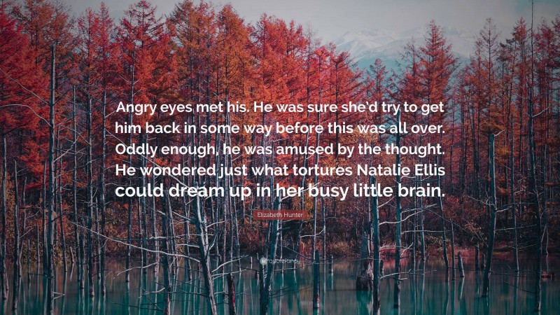 Elizabeth Hunter Quote: “Angry eyes met his. He was sure she’d try to get him back in some way before this was all over. Oddly enough, he was amused by the thought. He wondered just what tortures Natalie Ellis could dream up in her busy little brain.”