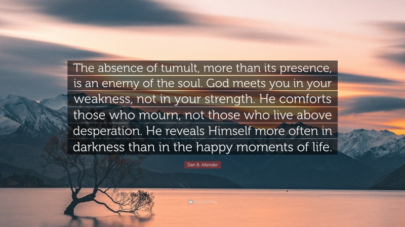 Dan B. Allender Quote: “The absence of tumult, more than its presence, is an enemy of the soul. God meets you in your weakness, not in your strength. He comforts those who mourn, not those who live above desperation. He reveals Himself more often in darkness than in the happy moments of life.”