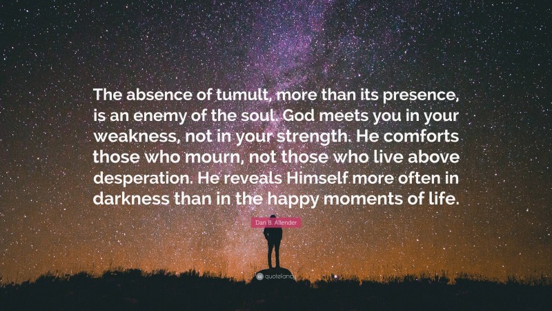 Dan B. Allender Quote: “The absence of tumult, more than its presence, is an enemy of the soul. God meets you in your weakness, not in your strength. He comforts those who mourn, not those who live above desperation. He reveals Himself more often in darkness than in the happy moments of life.”