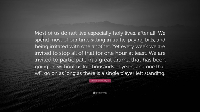Barbara Brown Taylor Quote: “Most of us do not live especially holy lives, after all. We spend most of our time sitting in traffic, paying bills, and being irritated with one another. Yet every week we are invited to stop all of that for one hour at least. We are invited to participate in a great drama that has been going on without us for thousands of years, and one that will go on as long as there is a single player left standing.”