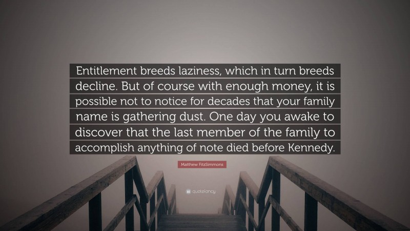 Matthew FitzSimmons Quote: “Entitlement breeds laziness, which in turn breeds decline. But of course with enough money, it is possible not to notice for decades that your family name is gathering dust. One day you awake to discover that the last member of the family to accomplish anything of note died before Kennedy.”