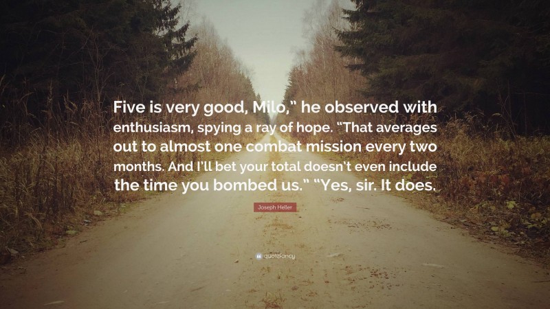 Joseph Heller Quote: “Five is very good, Milo,” he observed with enthusiasm, spying a ray of hope. “That averages out to almost one combat mission every two months. And I’ll bet your total doesn’t even include the time you bombed us.” “Yes, sir. It does.”