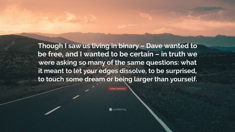 Leslie Jamison Quote: “Though I saw us living in binary – Dave wanted to be free, and I wanted to be certain – in truth we were asking so many of the same questions: what it meant to let your edges dissolve, to be surprised, to touch some dream or being larger than yourself.”