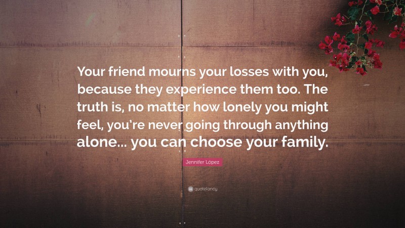 Jennifer López Quote: “Your friend mourns your losses with you, because they experience them too. The truth is, no matter how lonely you might feel, you’re never going through anything alone... you can choose your family.”