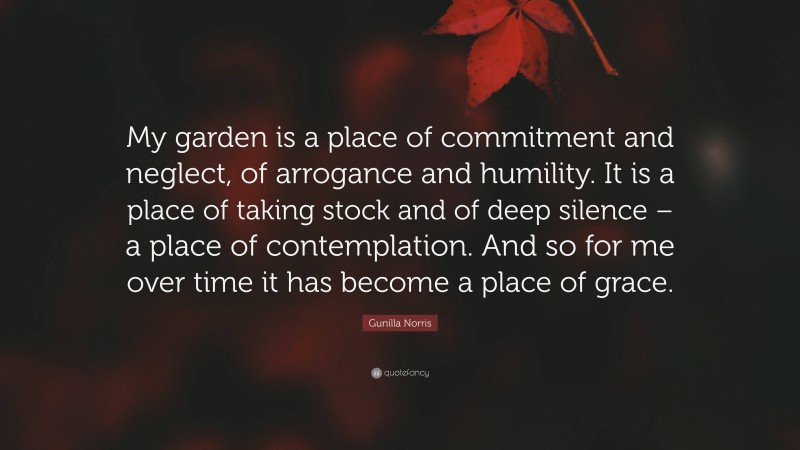 Gunilla Norris Quote: “My garden is a place of commitment and neglect, of arrogance and humility. It is a place of taking stock and of deep silence – a place of contemplation. And so for me over time it has become a place of grace.”