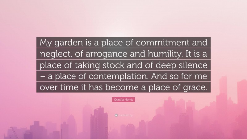 Gunilla Norris Quote: “My garden is a place of commitment and neglect, of arrogance and humility. It is a place of taking stock and of deep silence – a place of contemplation. And so for me over time it has become a place of grace.”