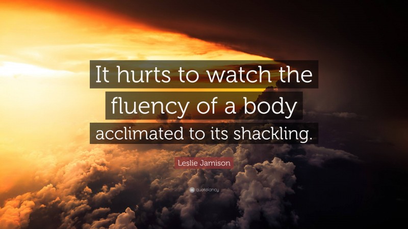 Leslie Jamison Quote: “It hurts to watch the fluency of a body acclimated to its shackling.”