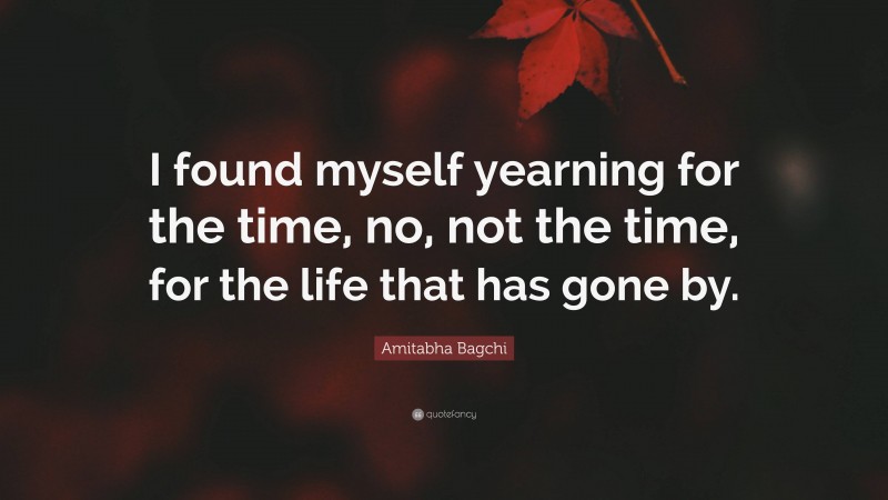 Amitabha Bagchi Quote: “I found myself yearning for the time, no, not the time, for the life that has gone by.”