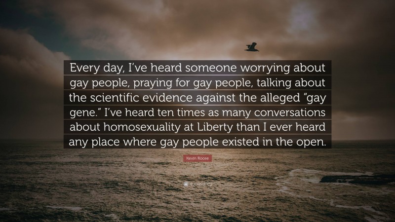 Kevin Roose Quote: “Every day, I’ve heard someone worrying about gay people, praying for gay people, talking about the scientific evidence against the alleged “gay gene.” I’ve heard ten times as many conversations about homosexuality at Liberty than I ever heard any place where gay people existed in the open.”