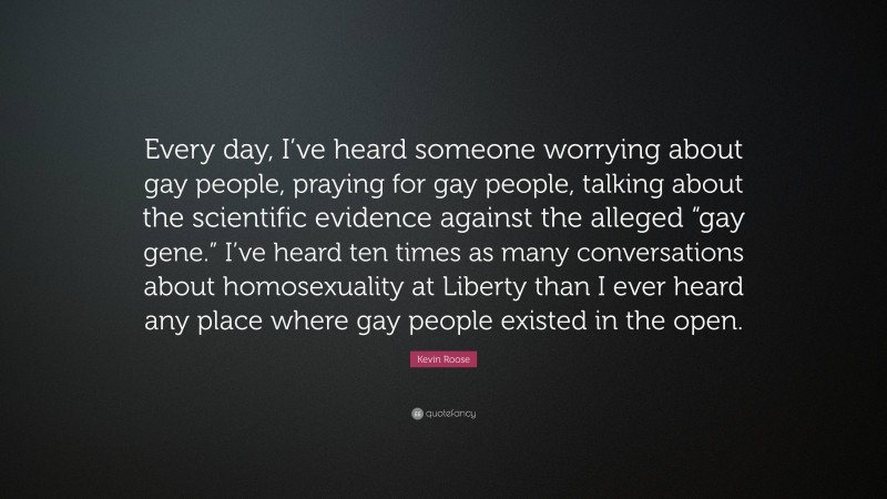 Kevin Roose Quote: “Every day, I’ve heard someone worrying about gay people, praying for gay people, talking about the scientific evidence against the alleged “gay gene.” I’ve heard ten times as many conversations about homosexuality at Liberty than I ever heard any place where gay people existed in the open.”